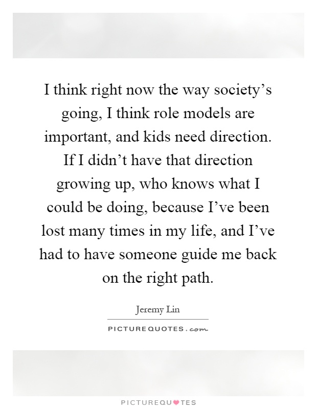 I think right now the way society's going, I think role models are important, and kids need direction. If I didn't have that direction growing up, who knows what I could be doing, because I've been lost many times in my life, and I've had to have someone guide me back on the right path Picture Quote #1