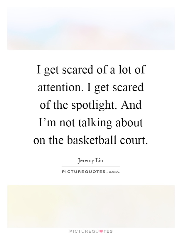 I get scared of a lot of attention. I get scared of the spotlight. And I'm not talking about on the basketball court Picture Quote #1
