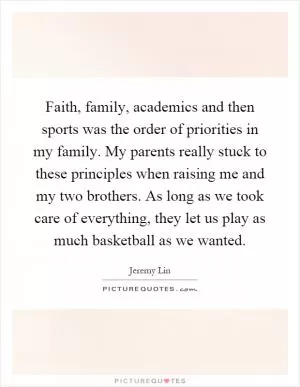Faith, family, academics and then sports was the order of priorities in my family. My parents really stuck to these principles when raising me and my two brothers. As long as we took care of everything, they let us play as much basketball as we wanted Picture Quote #1