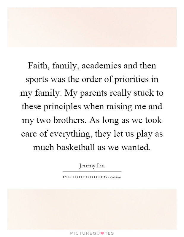 Faith, family, academics and then sports was the order of priorities in my family. My parents really stuck to these principles when raising me and my two brothers. As long as we took care of everything, they let us play as much basketball as we wanted Picture Quote #1