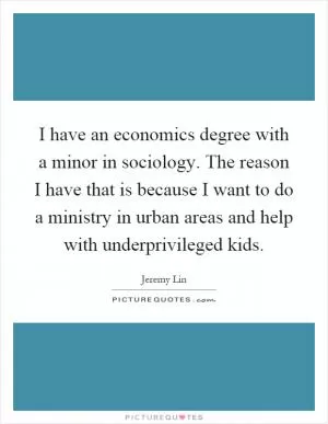 I have an economics degree with a minor in sociology. The reason I have that is because I want to do a ministry in urban areas and help with underprivileged kids Picture Quote #1