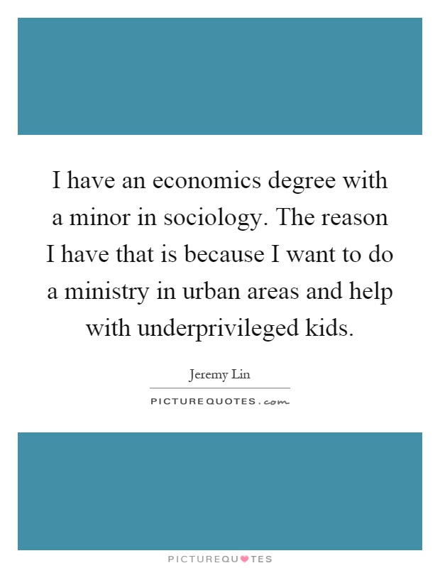 I have an economics degree with a minor in sociology. The reason I have that is because I want to do a ministry in urban areas and help with underprivileged kids Picture Quote #1