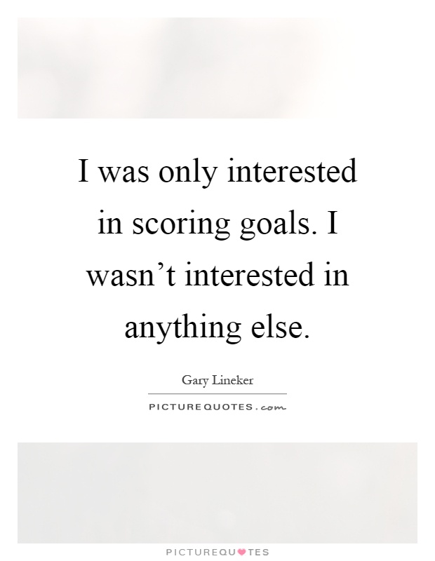 I was only interested in scoring goals. I wasn't interested in anything else Picture Quote #1