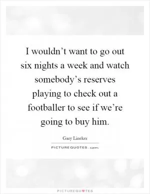 I wouldn’t want to go out six nights a week and watch somebody’s reserves playing to check out a footballer to see if we’re going to buy him Picture Quote #1