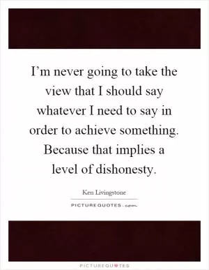 I’m never going to take the view that I should say whatever I need to say in order to achieve something. Because that implies a level of dishonesty Picture Quote #1