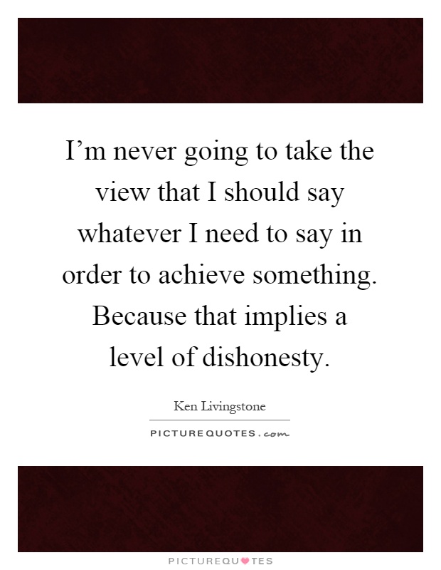 I'm never going to take the view that I should say whatever I need to say in order to achieve something. Because that implies a level of dishonesty Picture Quote #1