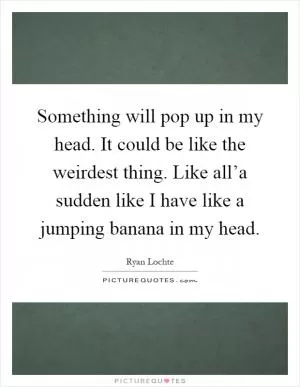 Something will pop up in my head. It could be like the weirdest thing. Like all’a sudden like I have like a jumping banana in my head Picture Quote #1