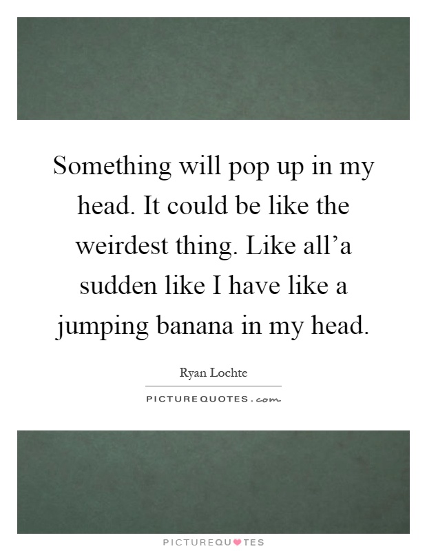 Something will pop up in my head. It could be like the weirdest thing. Like all'a sudden like I have like a jumping banana in my head Picture Quote #1
