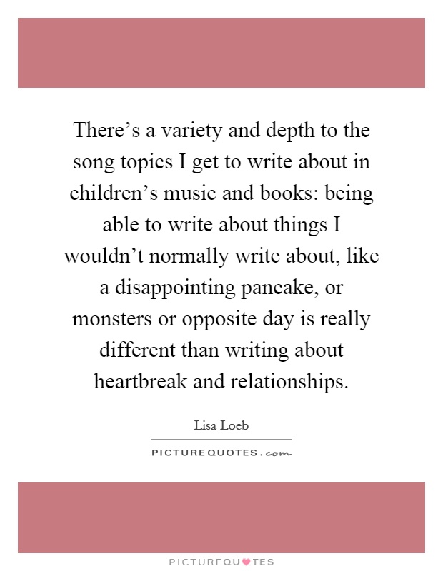 There's a variety and depth to the song topics I get to write about in children's music and books: being able to write about things I wouldn't normally write about, like a disappointing pancake, or monsters or opposite day is really different than writing about heartbreak and relationships Picture Quote #1