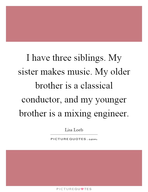 I have three siblings. My sister makes music. My older brother is a classical conductor, and my younger brother is a mixing engineer Picture Quote #1