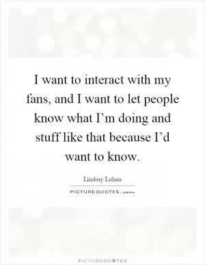 I want to interact with my fans, and I want to let people know what I’m doing and stuff like that because I’d want to know Picture Quote #1