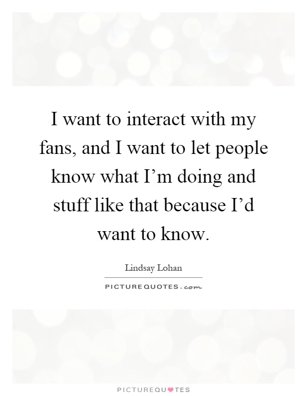 I want to interact with my fans, and I want to let people know what I'm doing and stuff like that because I'd want to know Picture Quote #1
