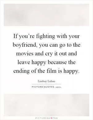 If you’re fighting with your boyfriend, you can go to the movies and cry it out and leave happy because the ending of the film is happy Picture Quote #1