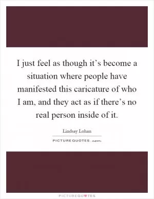 I just feel as though it’s become a situation where people have manifested this caricature of who I am, and they act as if there’s no real person inside of it Picture Quote #1