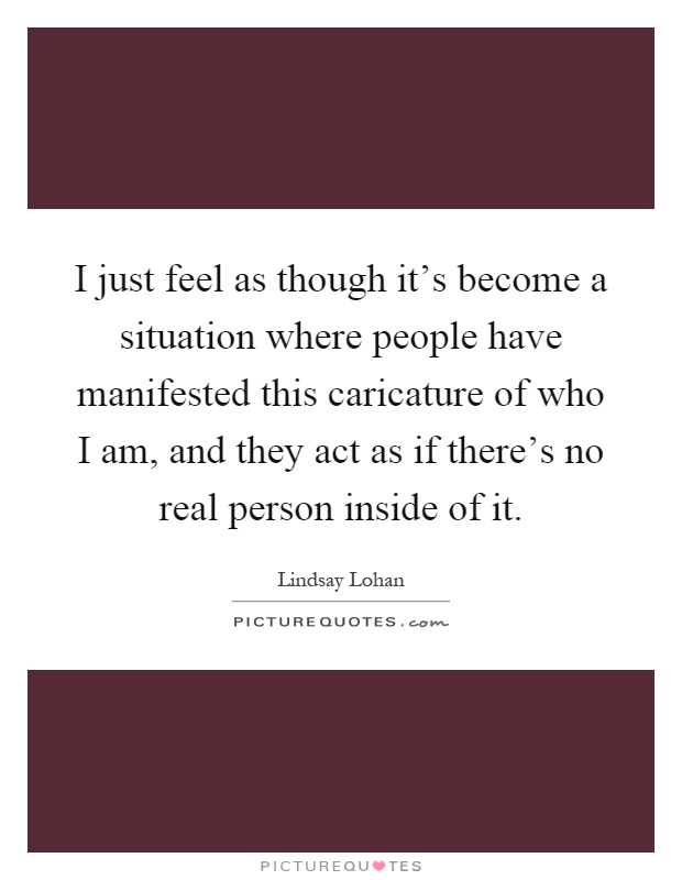 I just feel as though it's become a situation where people have manifested this caricature of who I am, and they act as if there's no real person inside of it Picture Quote #1
