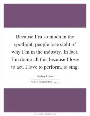 Because I’m so much in the spotlight, people lose sight of why I’m in the industry. In fact, I’m doing all this because I love to act. I love to perform, to sing Picture Quote #1