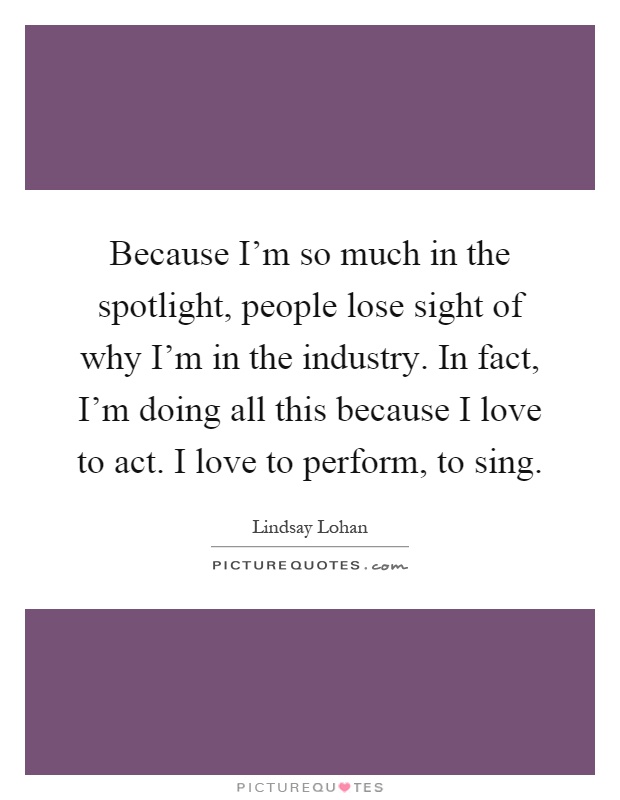 Because I'm so much in the spotlight, people lose sight of why I'm in the industry. In fact, I'm doing all this because I love to act. I love to perform, to sing Picture Quote #1