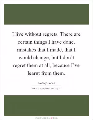 I live without regrets. There are certain things I have done, mistakes that I made, that I would change, but I don’t regret them at all, because I’ve learnt from them Picture Quote #1