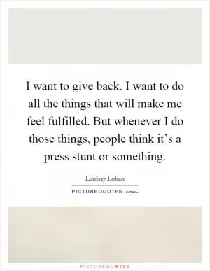 I want to give back. I want to do all the things that will make me feel fulfilled. But whenever I do those things, people think it’s a press stunt or something Picture Quote #1