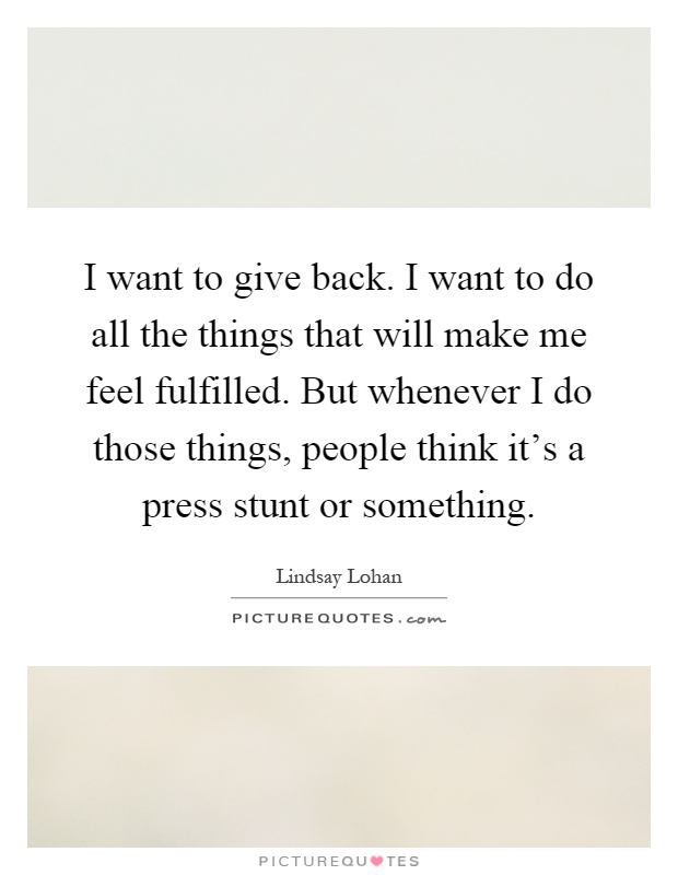 I want to give back. I want to do all the things that will make me feel fulfilled. But whenever I do those things, people think it's a press stunt or something Picture Quote #1