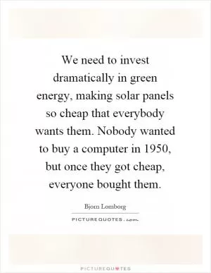 We need to invest dramatically in green energy, making solar panels so cheap that everybody wants them. Nobody wanted to buy a computer in 1950, but once they got cheap, everyone bought them Picture Quote #1