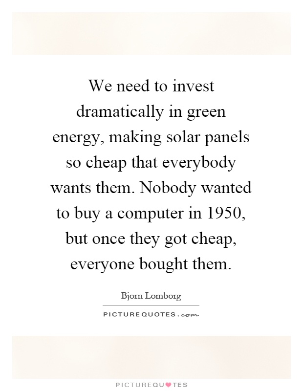 We need to invest dramatically in green energy, making solar panels so cheap that everybody wants them. Nobody wanted to buy a computer in 1950, but once they got cheap, everyone bought them Picture Quote #1