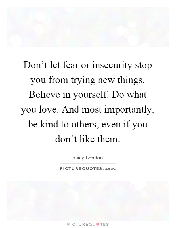 Don't let fear or insecurity stop you from trying new things. Believe in yourself. Do what you love. And most importantly, be kind to others, even if you don't like them Picture Quote #1