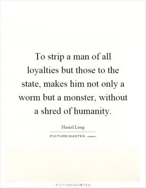 To strip a man of all loyalties but those to the state, makes him not only a worm but a monster, without a shred of humanity Picture Quote #1