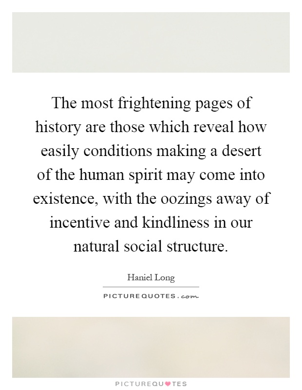 The most frightening pages of history are those which reveal how easily conditions making a desert of the human spirit may come into existence, with the oozings away of incentive and kindliness in our natural social structure Picture Quote #1
