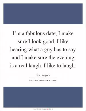 I’m a fabulous date, I make sure I look good, I like hearing what a guy has to say and I make sure the evening is a real laugh. I like to laugh Picture Quote #1