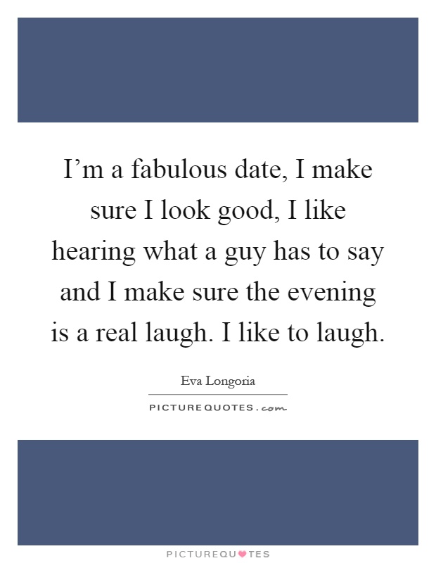 I'm a fabulous date, I make sure I look good, I like hearing what a guy has to say and I make sure the evening is a real laugh. I like to laugh Picture Quote #1
