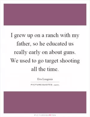 I grew up on a ranch with my father, so he educated us really early on about guns. We used to go target shooting all the time Picture Quote #1