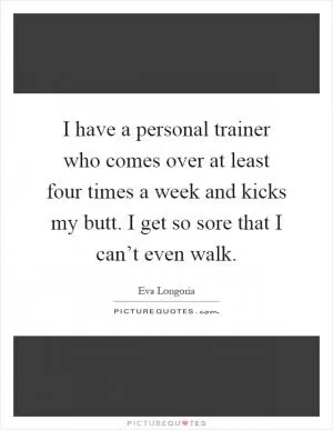 I have a personal trainer who comes over at least four times a week and kicks my butt. I get so sore that I can’t even walk Picture Quote #1