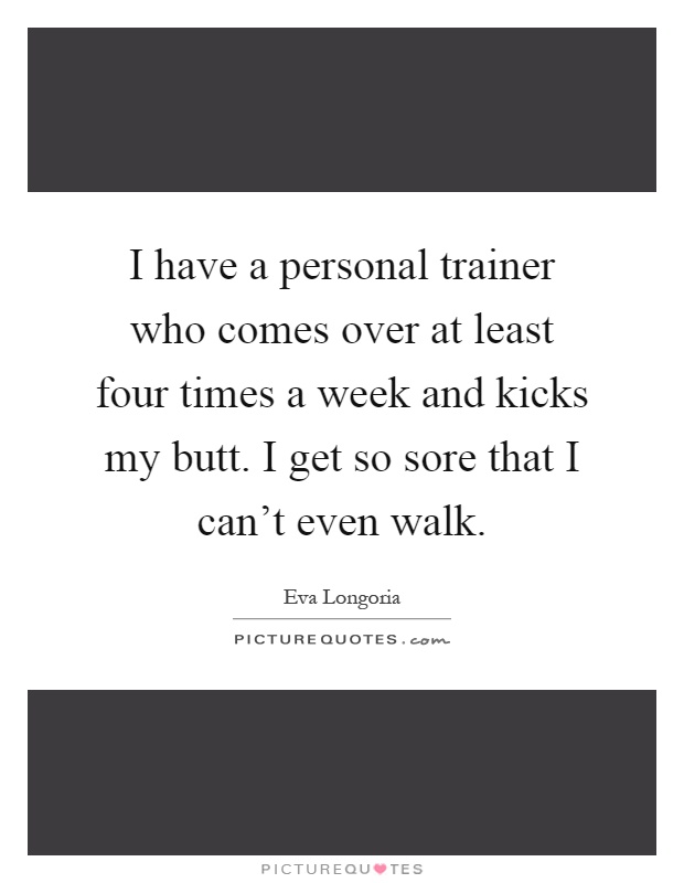 I have a personal trainer who comes over at least four times a week and kicks my butt. I get so sore that I can't even walk Picture Quote #1