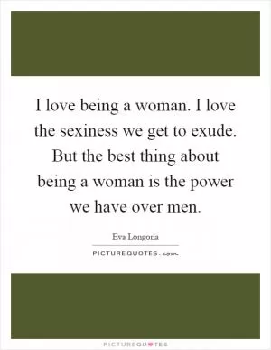 I love being a woman. I love the sexiness we get to exude. But the best thing about being a woman is the power we have over men Picture Quote #1