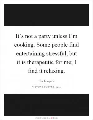 It’s not a party unless I’m cooking. Some people find entertaining stressful, but it is therapeutic for me; I find it relaxing Picture Quote #1
