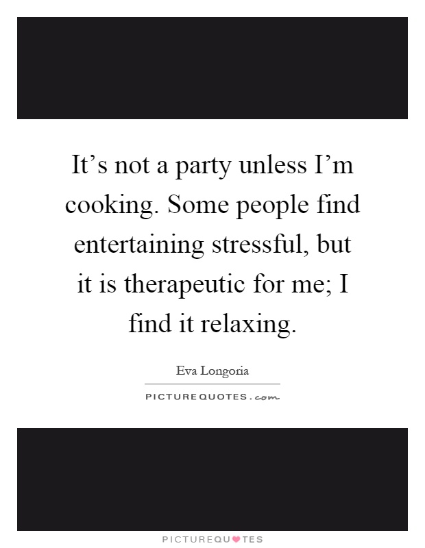 It's not a party unless I'm cooking. Some people find entertaining stressful, but it is therapeutic for me; I find it relaxing Picture Quote #1