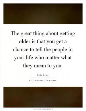 The great thing about getting older is that you get a chance to tell the people in your life who matter what they mean to you Picture Quote #1