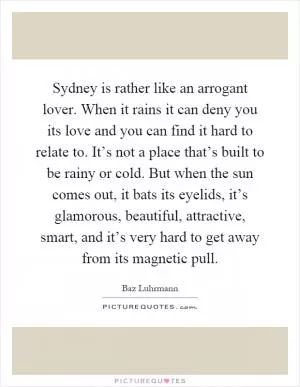 Sydney is rather like an arrogant lover. When it rains it can deny you its love and you can find it hard to relate to. It’s not a place that’s built to be rainy or cold. But when the sun comes out, it bats its eyelids, it’s glamorous, beautiful, attractive, smart, and it’s very hard to get away from its magnetic pull Picture Quote #1