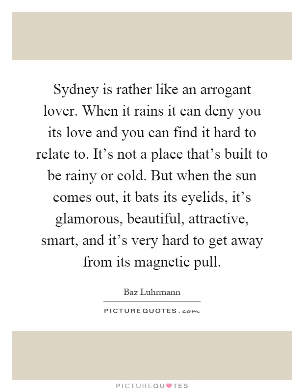 Sydney is rather like an arrogant lover. When it rains it can deny you its love and you can find it hard to relate to. It's not a place that's built to be rainy or cold. But when the sun comes out, it bats its eyelids, it's glamorous, beautiful, attractive, smart, and it's very hard to get away from its magnetic pull Picture Quote #1