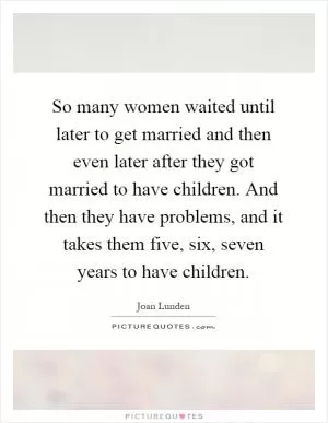 So many women waited until later to get married and then even later after they got married to have children. And then they have problems, and it takes them five, six, seven years to have children Picture Quote #1