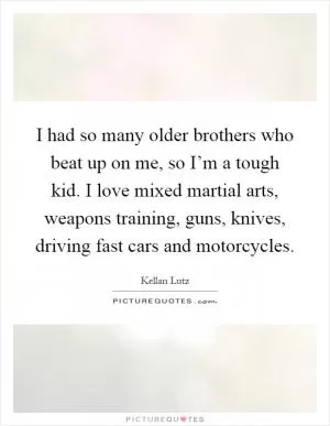 I had so many older brothers who beat up on me, so I’m a tough kid. I love mixed martial arts, weapons training, guns, knives, driving fast cars and motorcycles Picture Quote #1