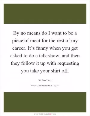 By no means do I want to be a piece of meat for the rest of my career. It’s funny when you get asked to do a talk show, and then they follow it up with requesting you take your shirt off Picture Quote #1