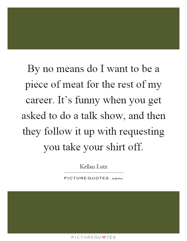 By no means do I want to be a piece of meat for the rest of my career. It's funny when you get asked to do a talk show, and then they follow it up with requesting you take your shirt off Picture Quote #1