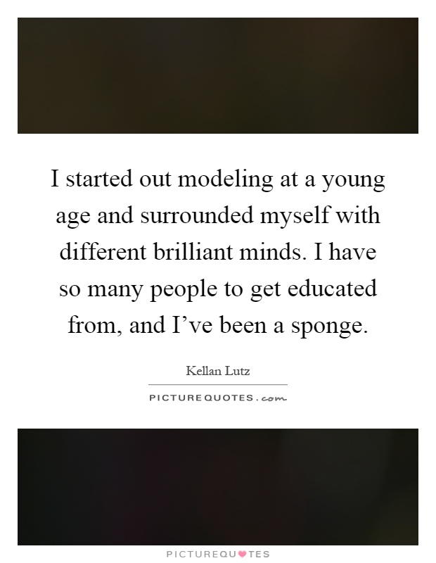 I started out modeling at a young age and surrounded myself with different brilliant minds. I have so many people to get educated from, and I've been a sponge Picture Quote #1