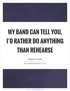My band can tell you, I’d rather do anything than rehearse Picture Quote #1