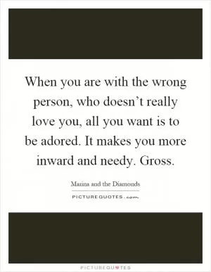 When you are with the wrong person, who doesn’t really love you, all you want is to be adored. It makes you more inward and needy. Gross Picture Quote #1