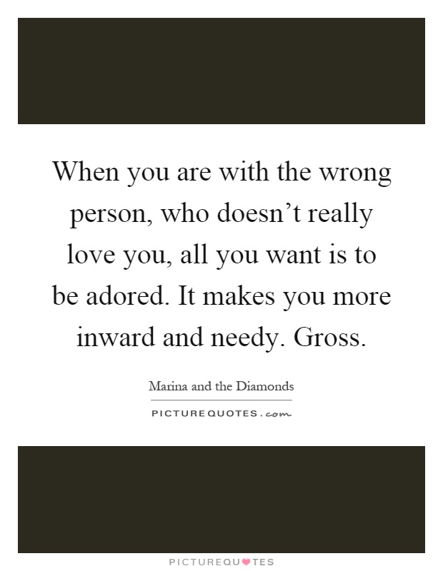 When you are with the wrong person, who doesn't really love you, all you want is to be adored. It makes you more inward and needy. Gross Picture Quote #1