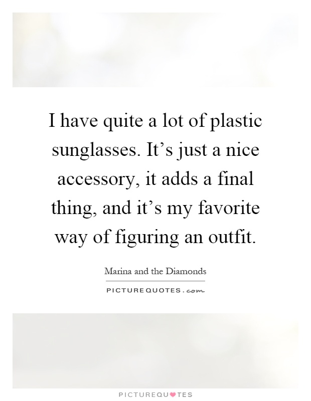 I have quite a lot of plastic sunglasses. It's just a nice accessory, it adds a final thing, and it's my favorite way of figuring an outfit Picture Quote #1