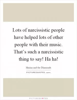 Lots of narcissistic people have helped lots of other people with their music. That’s such a narcissistic thing to say! Ha ha! Picture Quote #1